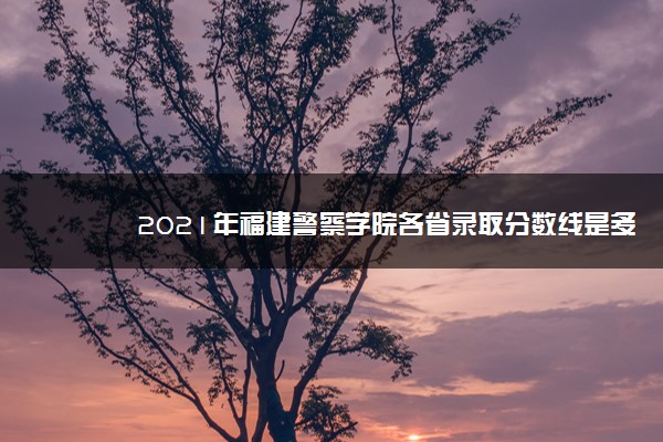 2021年福建警察学院各省录取分数线是多少