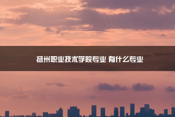 扬州职业技术学院专业 有什么专业