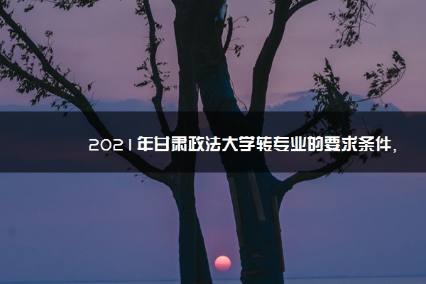 2021年甘肃政法大学转专业的要求条件,转专业难不难好转吗