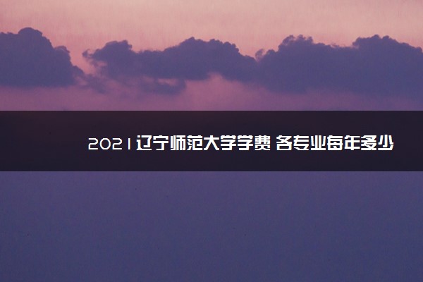 2021辽宁师范大学学费 各专业每年多少钱