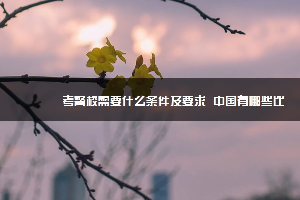 考警校需要什么条件及要求  中国有哪些比较好的警察学校