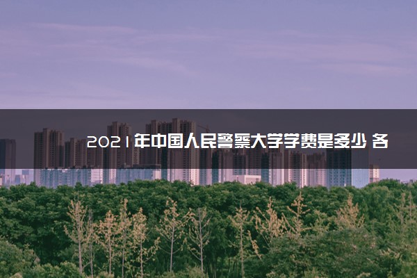 2021年中国人民警察大学学费是多少 各专业收费标准