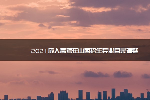 2021成人高考在山西招生专业目录调整 部分专业在晋不招生