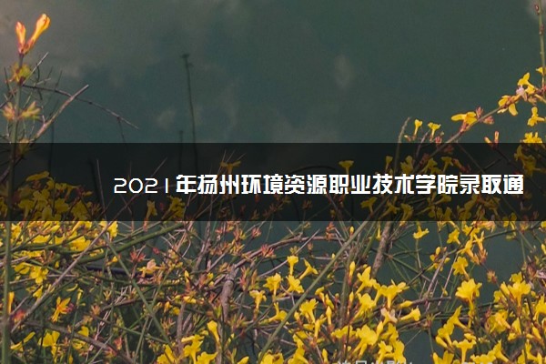 2021年扬州环境资源职业技术学院录取通知书什么时候发放,发放时间及查询网址入口