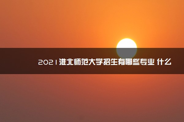 2021淮北师范大学招生有哪些专业 什么专业就业好