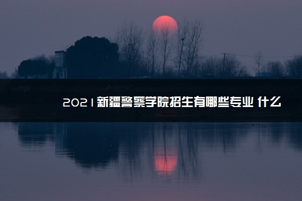 2021新疆警察学院招生有哪些专业 什么专业就业好