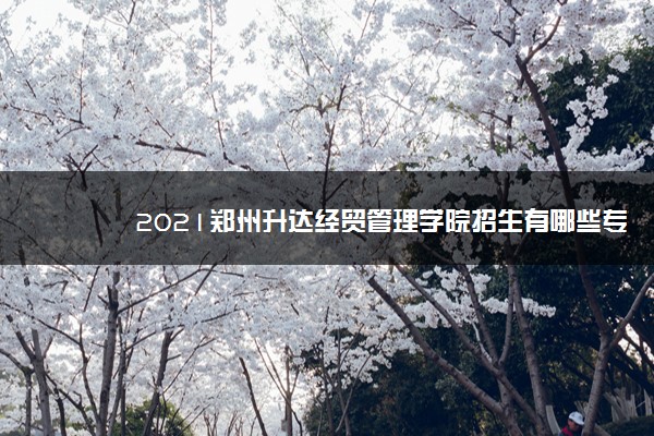 2021郑州升达经贸管理学院招生有哪些专业 什么专业就业好