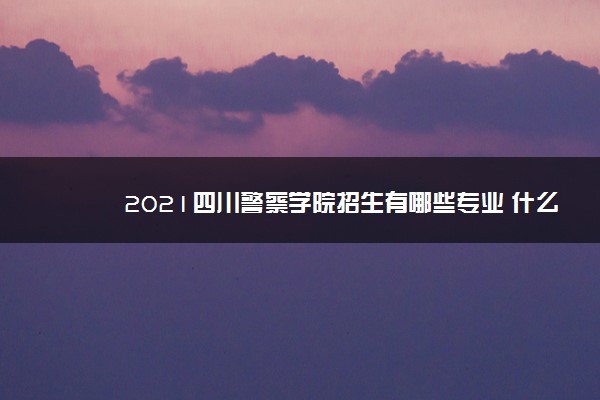 2021四川警察学院招生有哪些专业 什么专业就业好