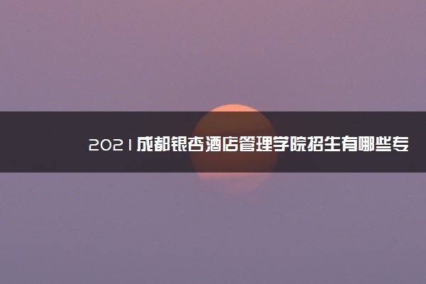 2021成都银杏酒店管理学院招生有哪些专业 什么专业就业好