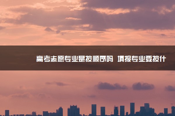 高考志愿专业是按顺序吗  填报专业要按什么顺序