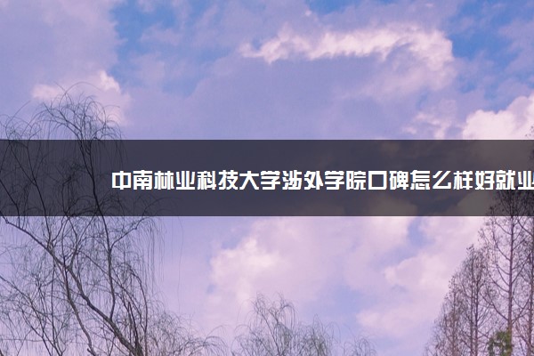 中南林业科技大学涉外学院口碑怎么样好就业吗 全国排名第几