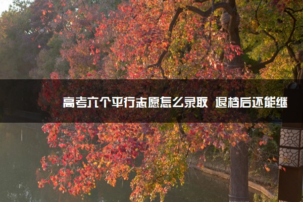 高考六个平行志愿怎么录取  退档后还能继续录取吗