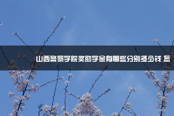 山西警察学院奖助学金有哪些分别多少钱 怎么申请评定