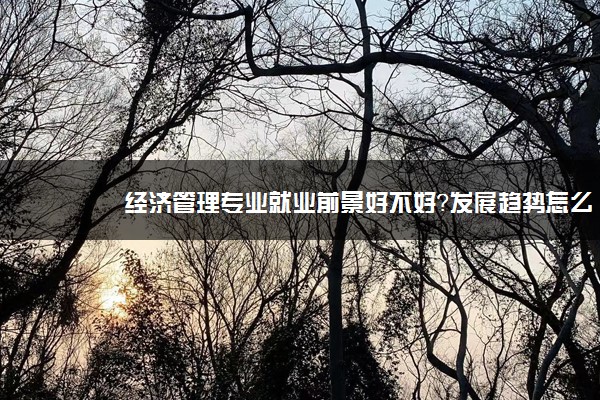 经济管理专业就业前景好不好？发展趋势怎么样