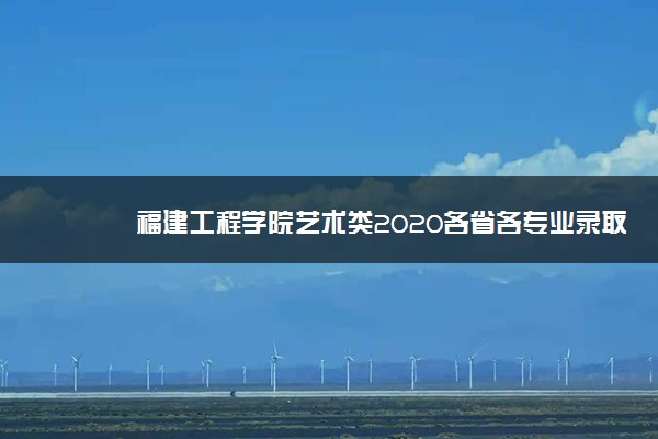 福建工程学院艺术类2020各省各专业录取分数线及录取人数一览表