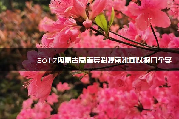 2017内蒙古高考专科提前批可以报几个学校