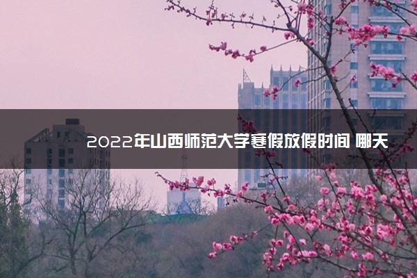 2022年山西师范大学寒假放假时间 哪天开始放假