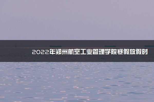 2022年郑州航空工业管理学院寒假放假时间 哪天开始放假