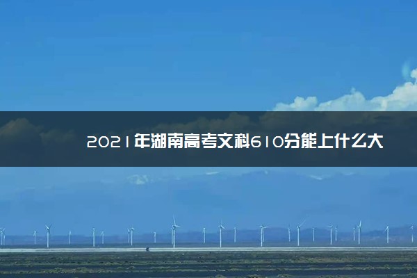 2021年湖南高考文科610分能上什么大学(200所)