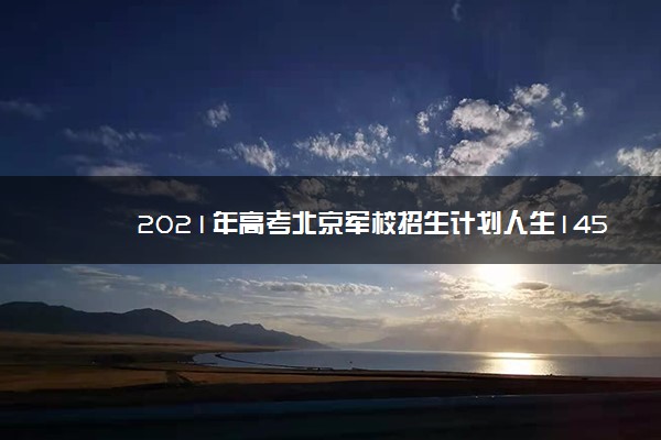 2021年高考北京军校招生计划人生145人 北京军训招生最新消息