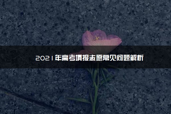 2021年高考填报志愿常见问题解析