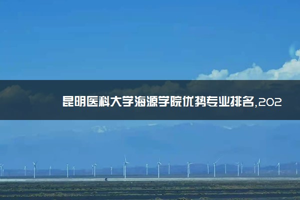 昆明医科大学海源学院优势专业排名,2021年昆明医科大学海源学院最好的专业排名