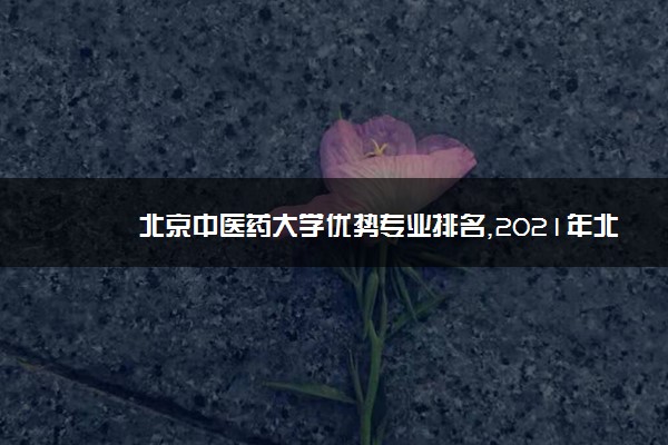 北京中医药大学优势专业排名,2021年北京中医药大学最好的专业排名