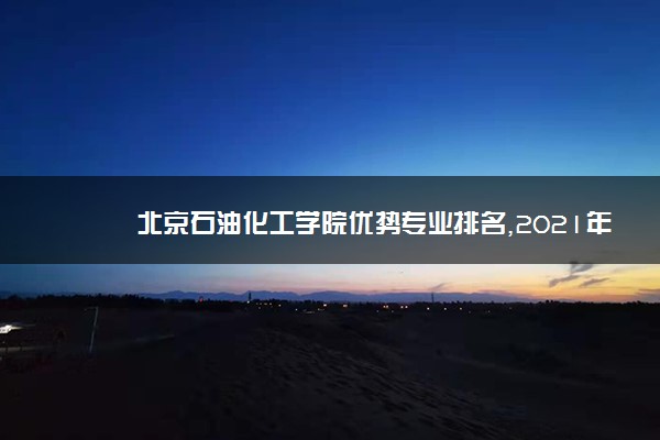 北京石油化工学院优势专业排名,2021年北京石油化工学院最好的专业排名