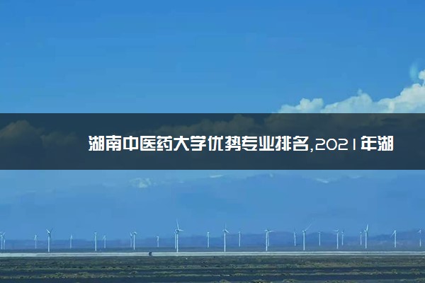 湖南中医药大学优势专业排名,2021年湖南中医药大学最好的专业排名