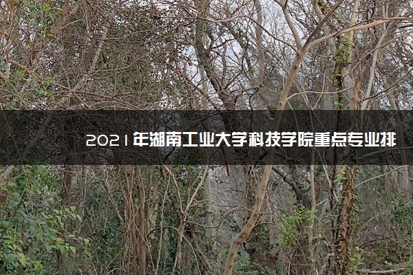 2021年湖南工业大学科技学院重点专业排名有哪些,招生优势专业排行榜