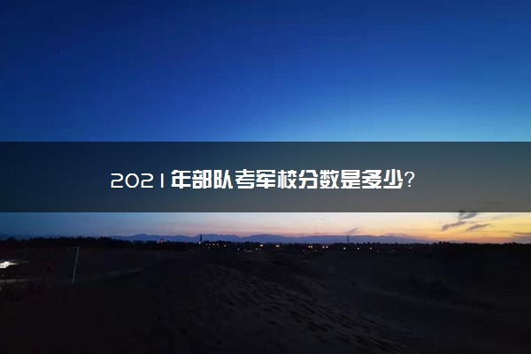 2021年部队考军校分数是多少？