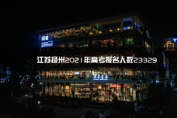 江苏扬州2021年高考报名人数23329人，增幅4.39%