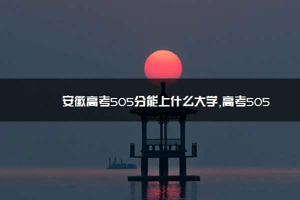 安徽高考505分能上什么大学,高考505分左右可以上的学校有哪些