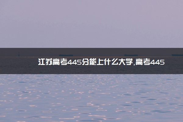 江苏高考445分能上什么大学,高考445分左右可以上的学校有哪些