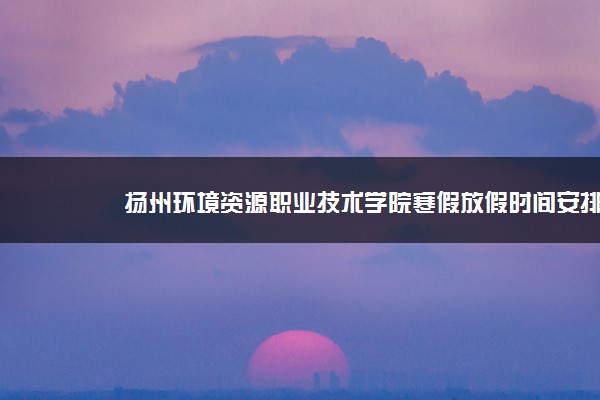 扬州环境资源职业技术学院寒假放假时间安排校历及什么时候开学时间规定