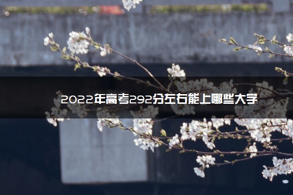 2022年高考292分左右能上哪些大学 能上什么学校