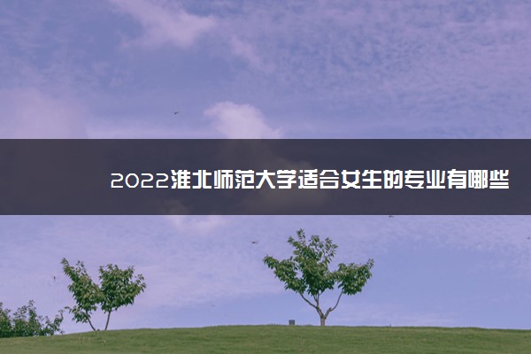 2022淮北师范大学适合女生的专业有哪些 什么专业好就业