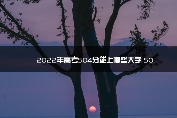 2022年高考504分能上哪些大学 504分能报什么本科学校