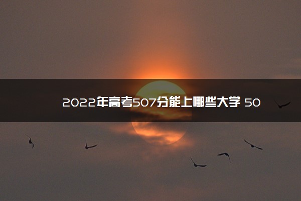 2022年高考507分能上哪些大学 507分能报什么本科学校