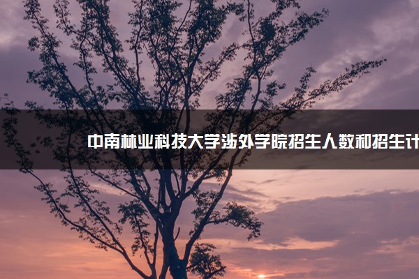 中南林业科技大学涉外学院招生人数和招生计划及代码 届高考参考