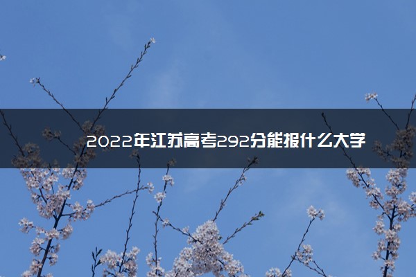 2022年江苏高考292分能报什么大学 292分能上哪些院校