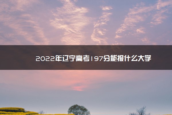 2022年辽宁高考197分能报什么大学 197分能上哪些院校