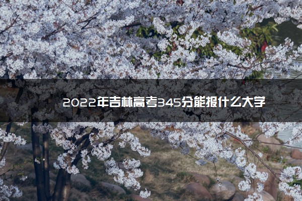 2022年吉林高考345分能报什么大学 345分能上哪些院校