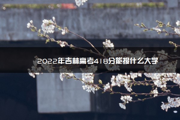 2022年吉林高考418分能报什么大学 418分能上哪些院校