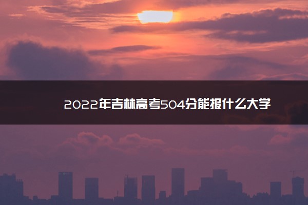 2022年吉林高考504分能报什么大学 504分能上哪些院校