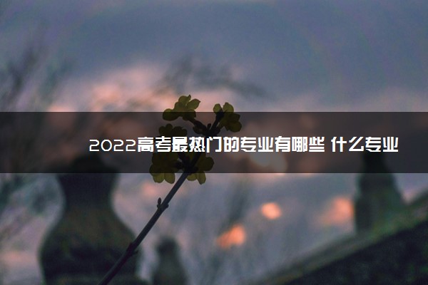 2022高考最热门的专业有哪些 什么专业有前途