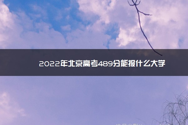 2022年北京高考489分能报什么大学 489分能上哪些院校