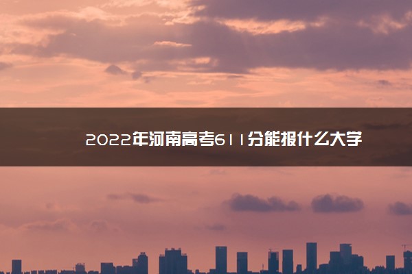 2022年河南高考611分能报什么大学 611分能上哪些院校