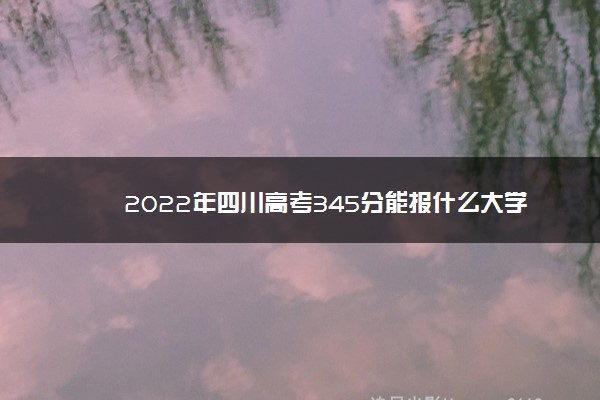 2022年四川高考345分能报什么大学 345分能上哪些院校