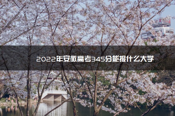 2022年安徽高考345分能报什么大学 345分能上哪些院校